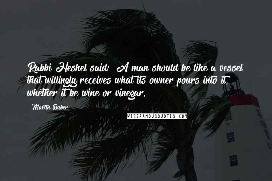 Martin Buber Quotes: Rabbi Heshel said: "A man should be like a vessel that willingly receives what its owner pours into it, whether it be wine or vinegar.