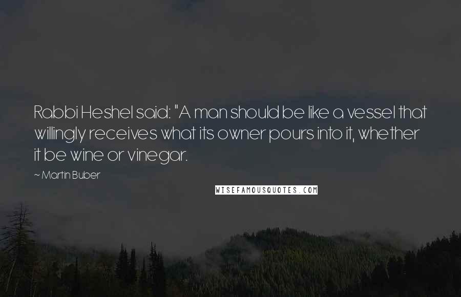 Martin Buber Quotes: Rabbi Heshel said: "A man should be like a vessel that willingly receives what its owner pours into it, whether it be wine or vinegar.