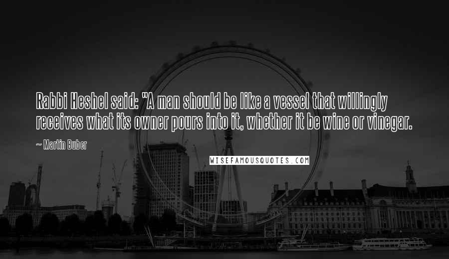 Martin Buber Quotes: Rabbi Heshel said: "A man should be like a vessel that willingly receives what its owner pours into it, whether it be wine or vinegar.