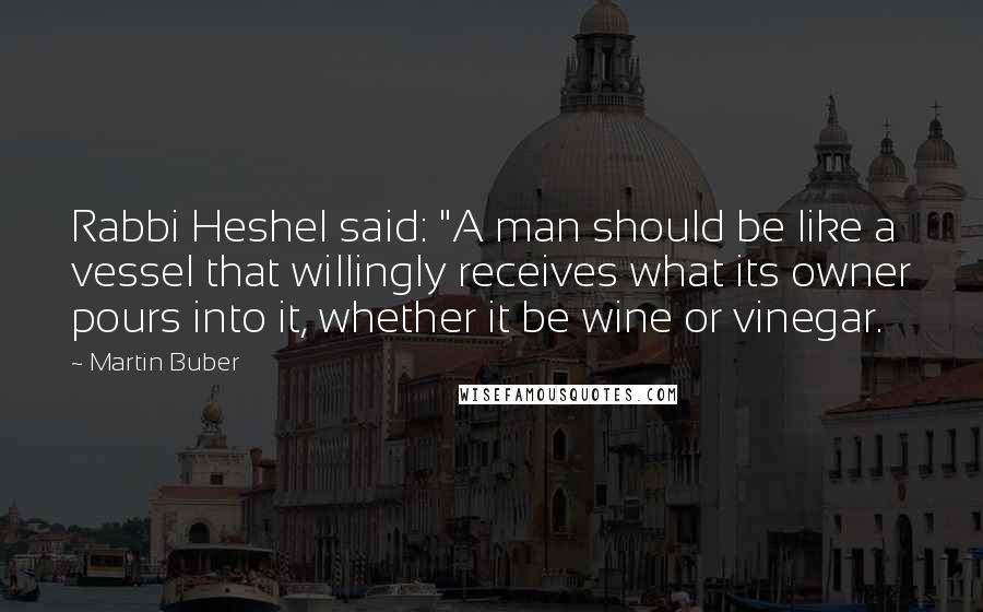 Martin Buber Quotes: Rabbi Heshel said: "A man should be like a vessel that willingly receives what its owner pours into it, whether it be wine or vinegar.