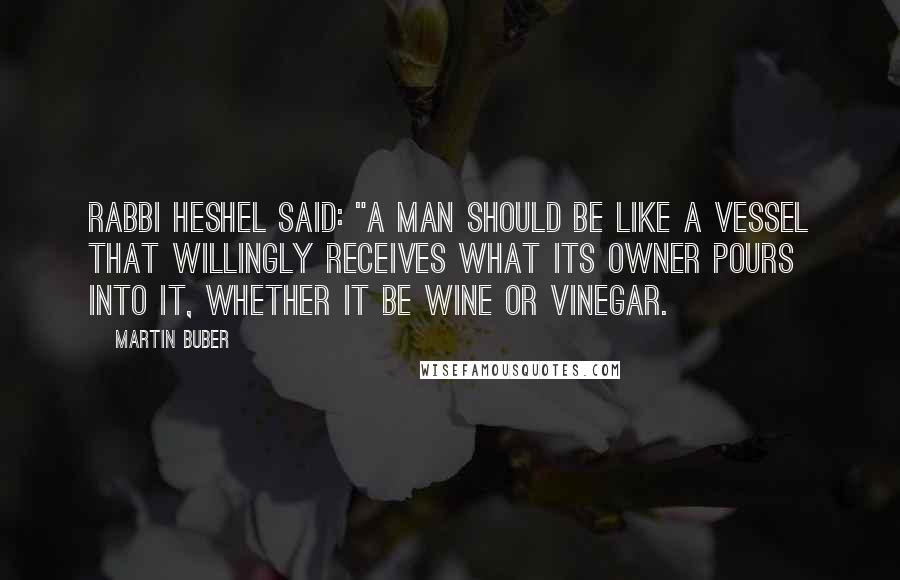 Martin Buber Quotes: Rabbi Heshel said: "A man should be like a vessel that willingly receives what its owner pours into it, whether it be wine or vinegar.