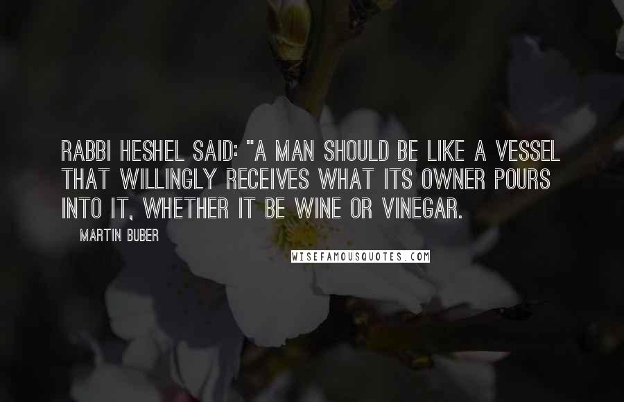 Martin Buber Quotes: Rabbi Heshel said: "A man should be like a vessel that willingly receives what its owner pours into it, whether it be wine or vinegar.