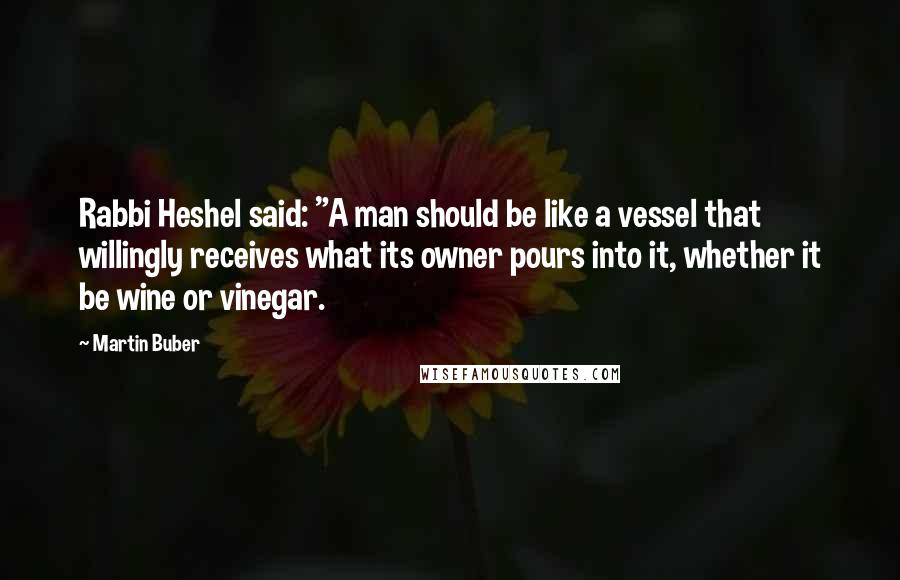 Martin Buber Quotes: Rabbi Heshel said: "A man should be like a vessel that willingly receives what its owner pours into it, whether it be wine or vinegar.