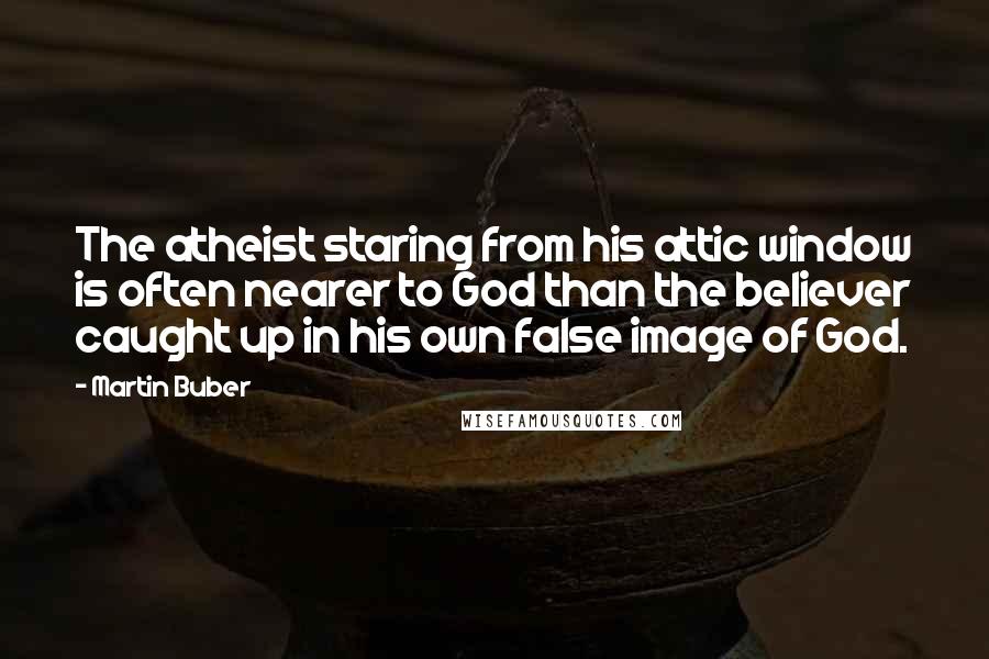 Martin Buber Quotes: The atheist staring from his attic window is often nearer to God than the believer caught up in his own false image of God.