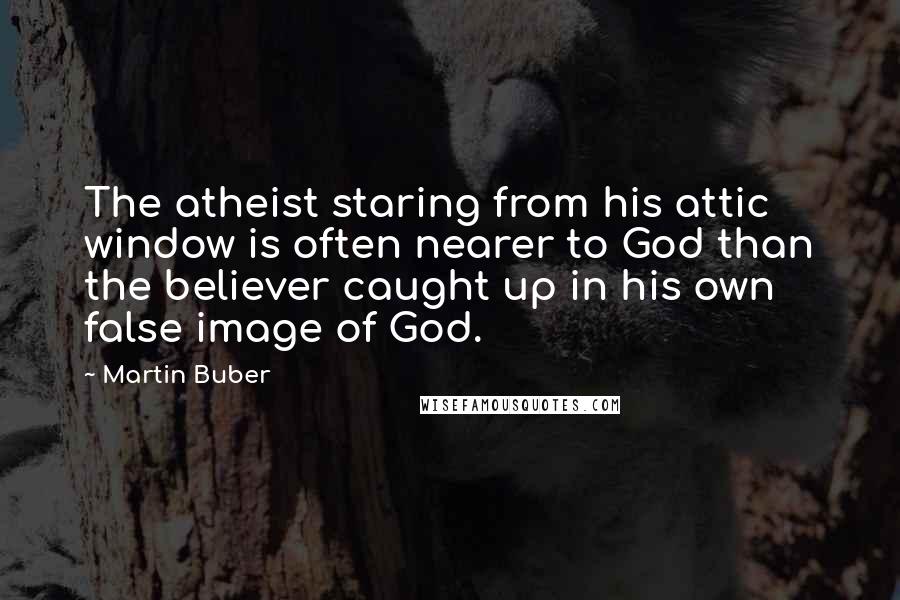 Martin Buber Quotes: The atheist staring from his attic window is often nearer to God than the believer caught up in his own false image of God.