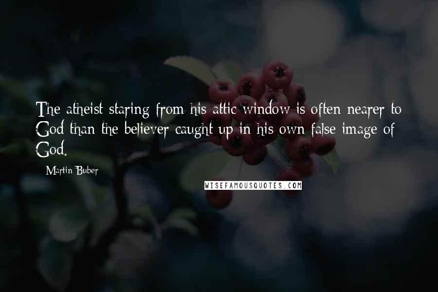 Martin Buber Quotes: The atheist staring from his attic window is often nearer to God than the believer caught up in his own false image of God.