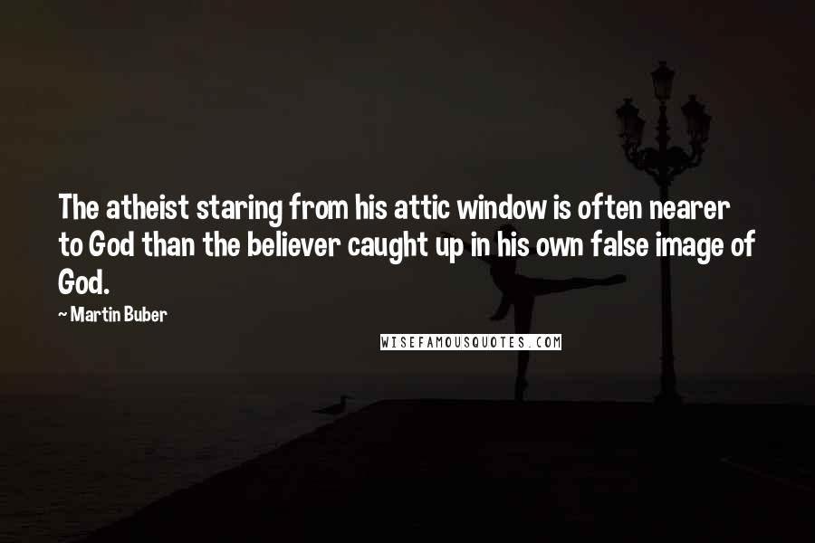 Martin Buber Quotes: The atheist staring from his attic window is often nearer to God than the believer caught up in his own false image of God.