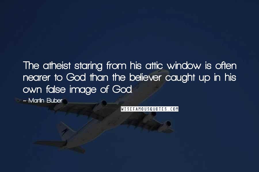 Martin Buber Quotes: The atheist staring from his attic window is often nearer to God than the believer caught up in his own false image of God.