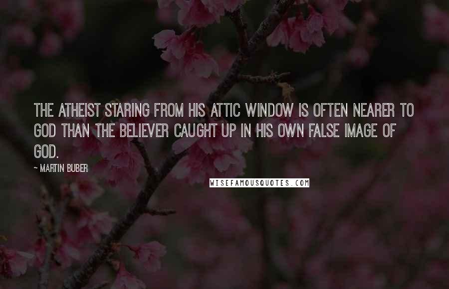Martin Buber Quotes: The atheist staring from his attic window is often nearer to God than the believer caught up in his own false image of God.