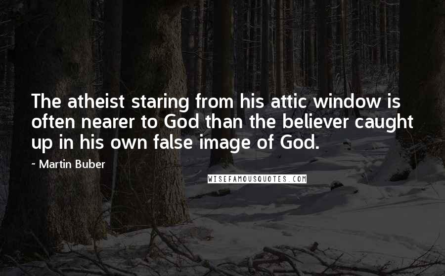 Martin Buber Quotes: The atheist staring from his attic window is often nearer to God than the believer caught up in his own false image of God.