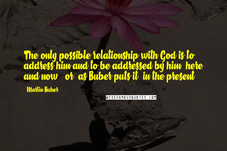 Martin Buber Quotes: The only possible relationship with God is to address him and to be addressed by him, here and now - or, as Buber puts it, in the present.