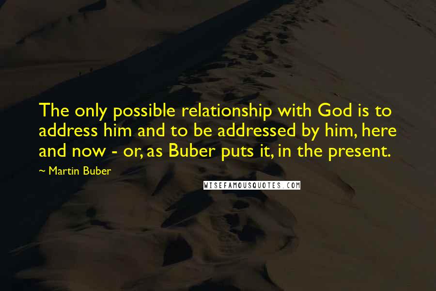 Martin Buber Quotes: The only possible relationship with God is to address him and to be addressed by him, here and now - or, as Buber puts it, in the present.