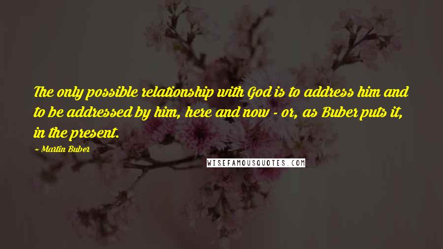 Martin Buber Quotes: The only possible relationship with God is to address him and to be addressed by him, here and now - or, as Buber puts it, in the present.