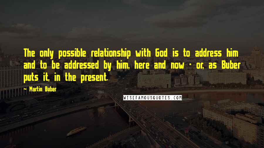 Martin Buber Quotes: The only possible relationship with God is to address him and to be addressed by him, here and now - or, as Buber puts it, in the present.