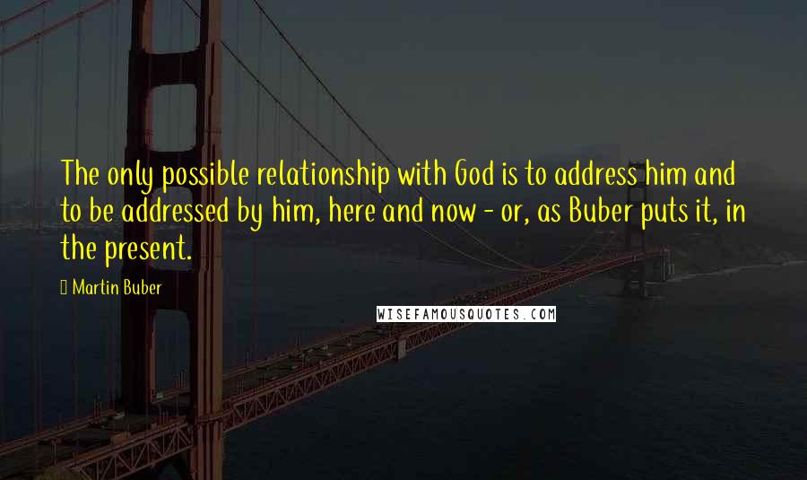 Martin Buber Quotes: The only possible relationship with God is to address him and to be addressed by him, here and now - or, as Buber puts it, in the present.