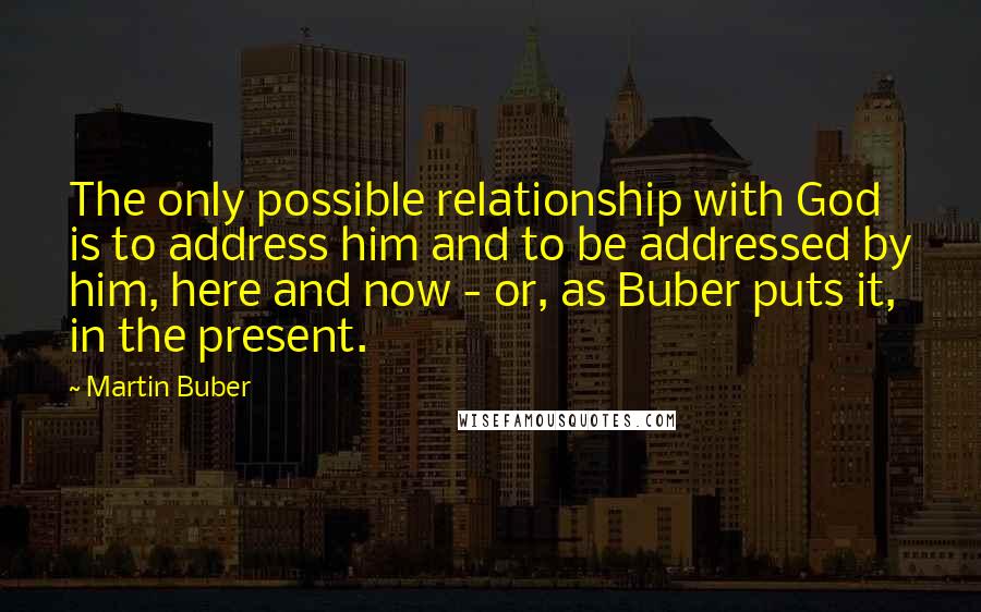 Martin Buber Quotes: The only possible relationship with God is to address him and to be addressed by him, here and now - or, as Buber puts it, in the present.