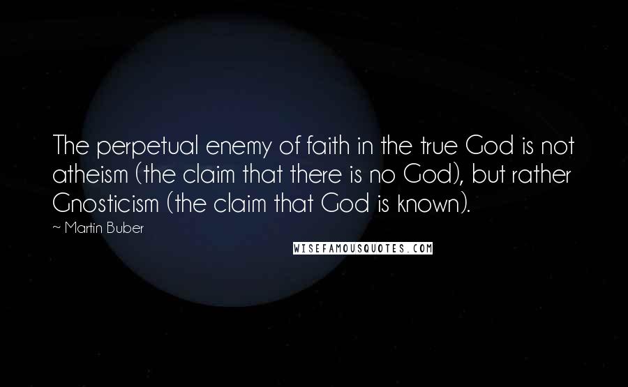 Martin Buber Quotes: The perpetual enemy of faith in the true God is not atheism (the claim that there is no God), but rather Gnosticism (the claim that God is known).