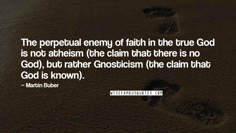 Martin Buber Quotes: The perpetual enemy of faith in the true God is not atheism (the claim that there is no God), but rather Gnosticism (the claim that God is known).