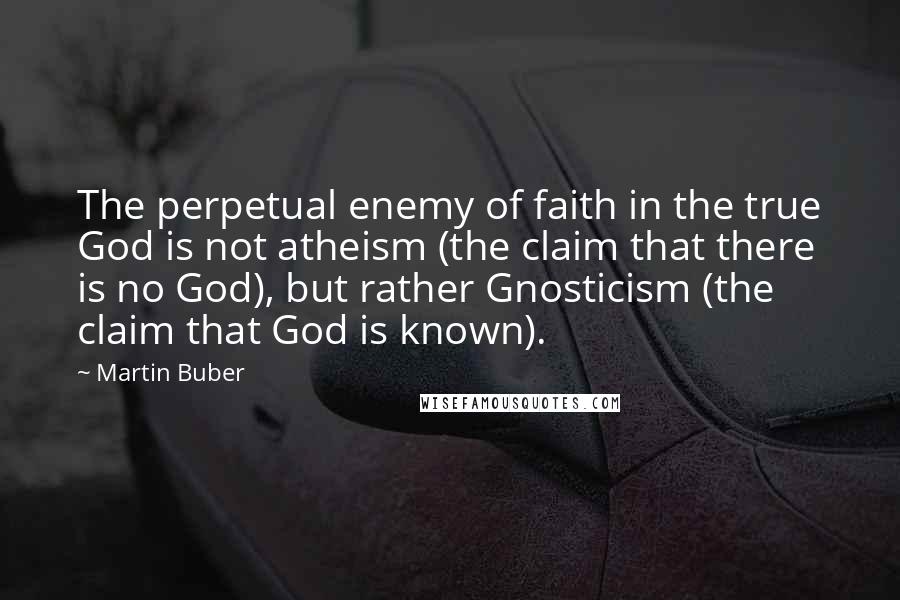 Martin Buber Quotes: The perpetual enemy of faith in the true God is not atheism (the claim that there is no God), but rather Gnosticism (the claim that God is known).