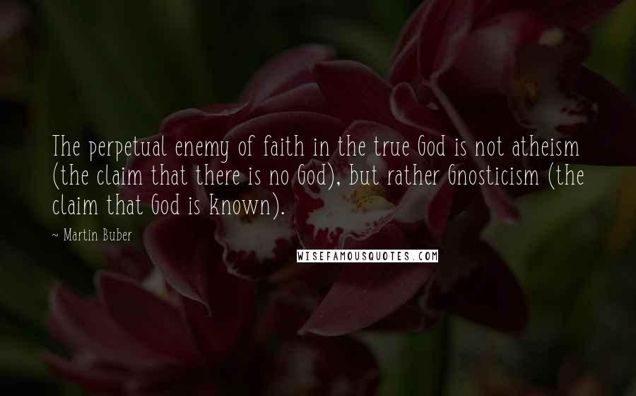Martin Buber Quotes: The perpetual enemy of faith in the true God is not atheism (the claim that there is no God), but rather Gnosticism (the claim that God is known).