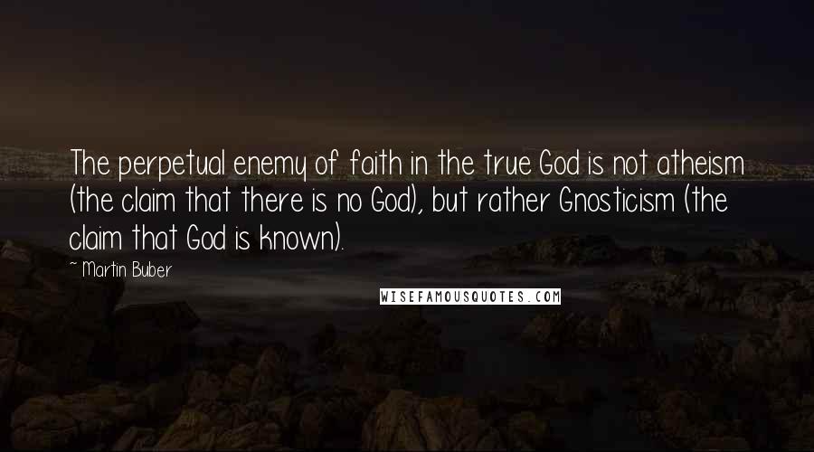 Martin Buber Quotes: The perpetual enemy of faith in the true God is not atheism (the claim that there is no God), but rather Gnosticism (the claim that God is known).