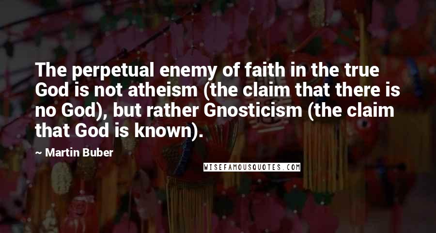 Martin Buber Quotes: The perpetual enemy of faith in the true God is not atheism (the claim that there is no God), but rather Gnosticism (the claim that God is known).