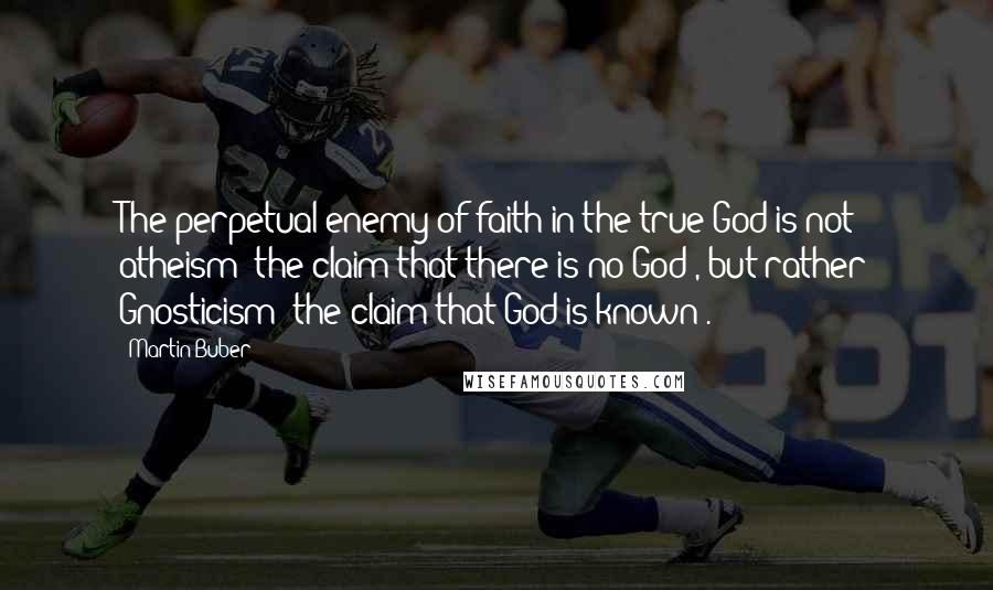 Martin Buber Quotes: The perpetual enemy of faith in the true God is not atheism (the claim that there is no God), but rather Gnosticism (the claim that God is known).
