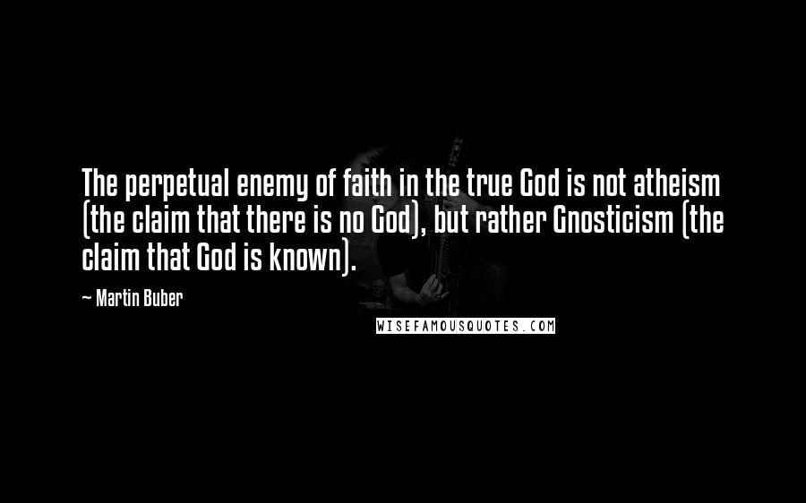Martin Buber Quotes: The perpetual enemy of faith in the true God is not atheism (the claim that there is no God), but rather Gnosticism (the claim that God is known).