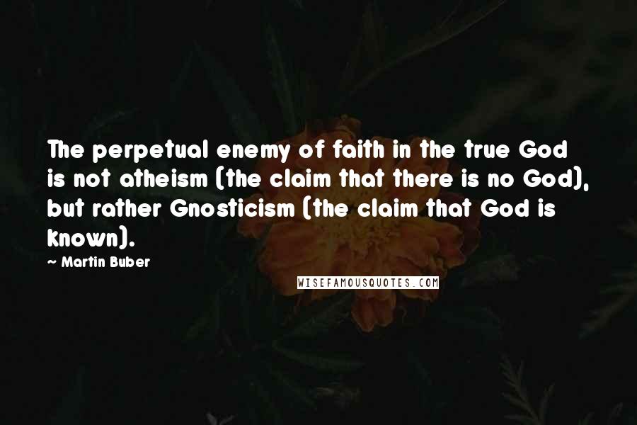 Martin Buber Quotes: The perpetual enemy of faith in the true God is not atheism (the claim that there is no God), but rather Gnosticism (the claim that God is known).