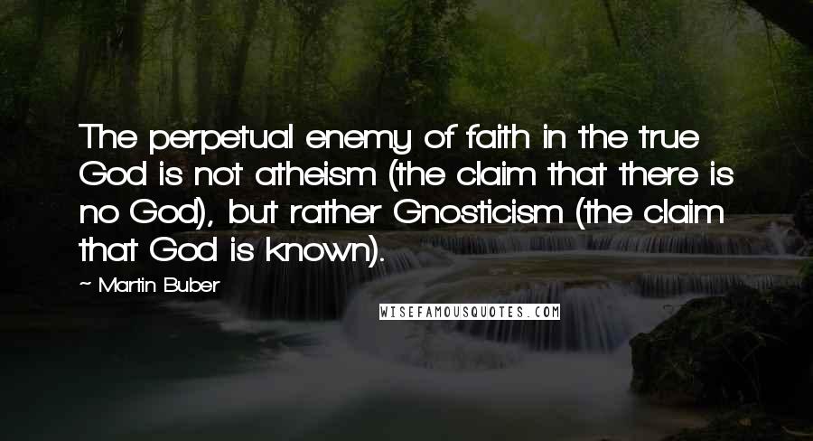 Martin Buber Quotes: The perpetual enemy of faith in the true God is not atheism (the claim that there is no God), but rather Gnosticism (the claim that God is known).