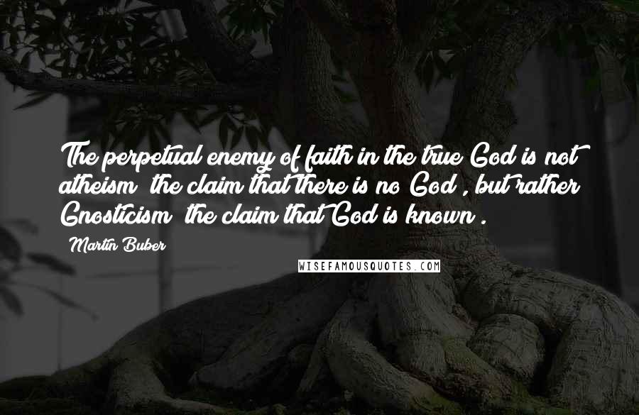 Martin Buber Quotes: The perpetual enemy of faith in the true God is not atheism (the claim that there is no God), but rather Gnosticism (the claim that God is known).