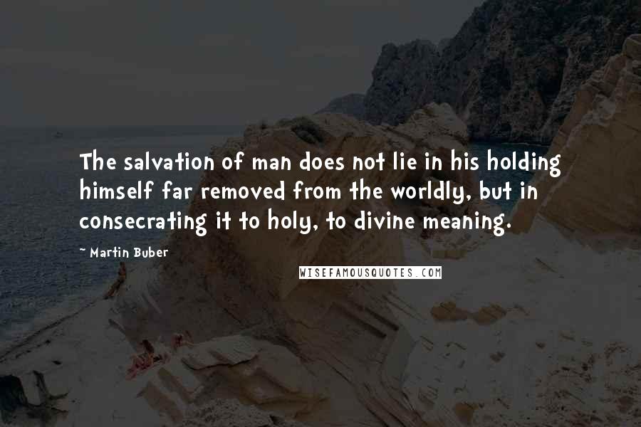 Martin Buber Quotes: The salvation of man does not lie in his holding himself far removed from the worldly, but in consecrating it to holy, to divine meaning.