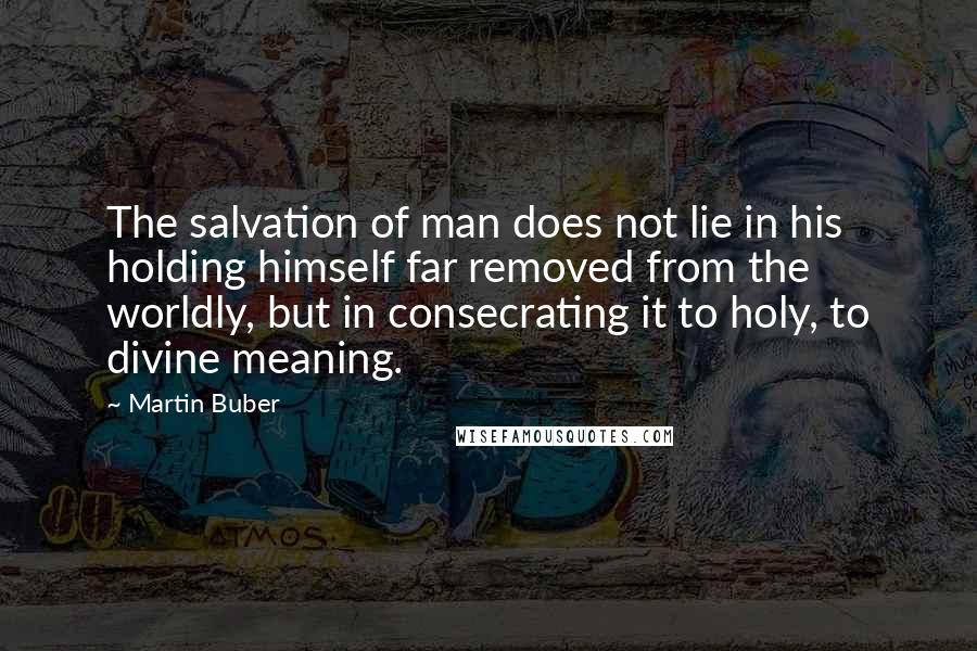 Martin Buber Quotes: The salvation of man does not lie in his holding himself far removed from the worldly, but in consecrating it to holy, to divine meaning.