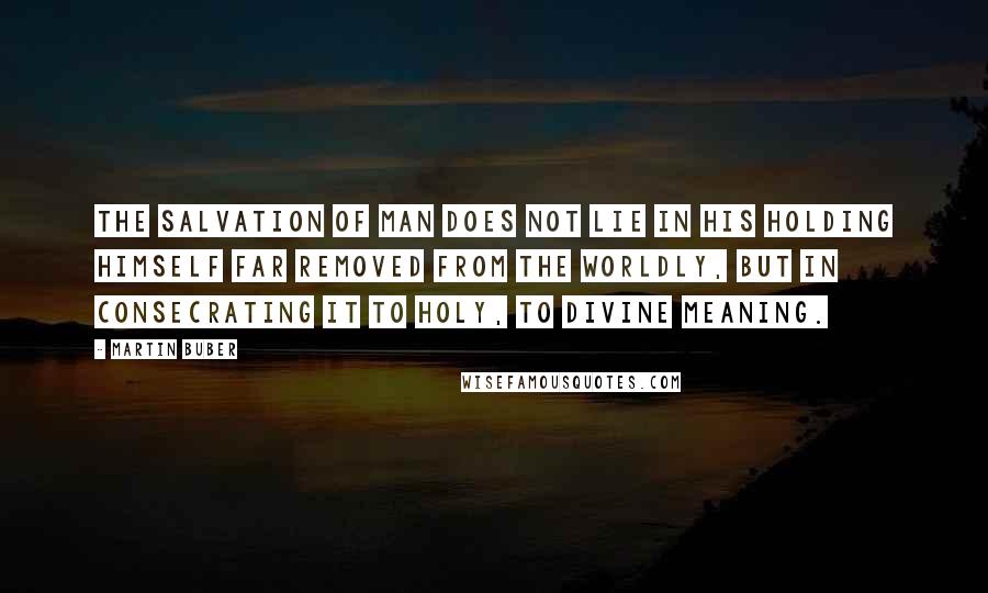 Martin Buber Quotes: The salvation of man does not lie in his holding himself far removed from the worldly, but in consecrating it to holy, to divine meaning.