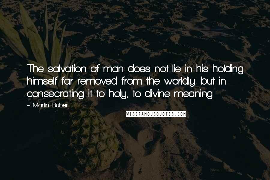Martin Buber Quotes: The salvation of man does not lie in his holding himself far removed from the worldly, but in consecrating it to holy, to divine meaning.
