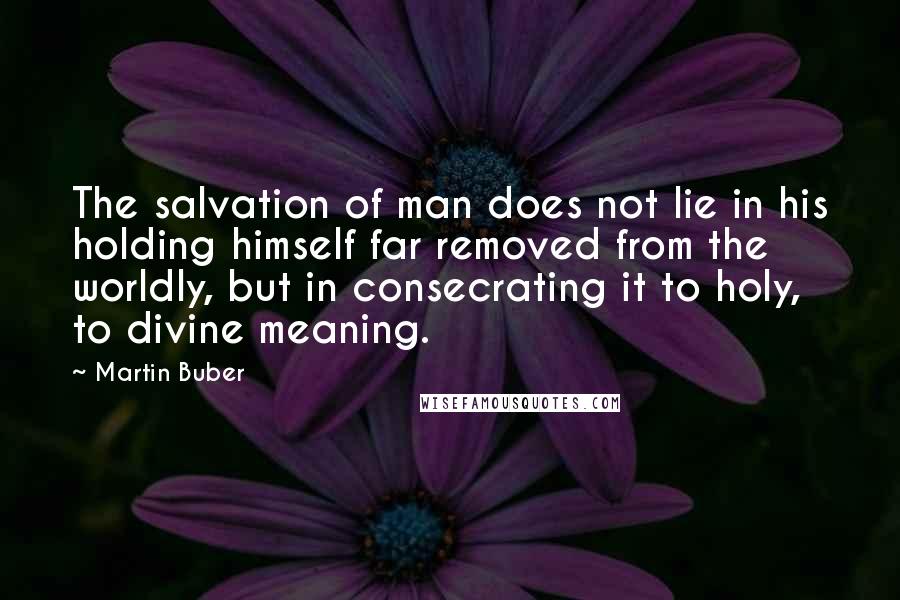 Martin Buber Quotes: The salvation of man does not lie in his holding himself far removed from the worldly, but in consecrating it to holy, to divine meaning.