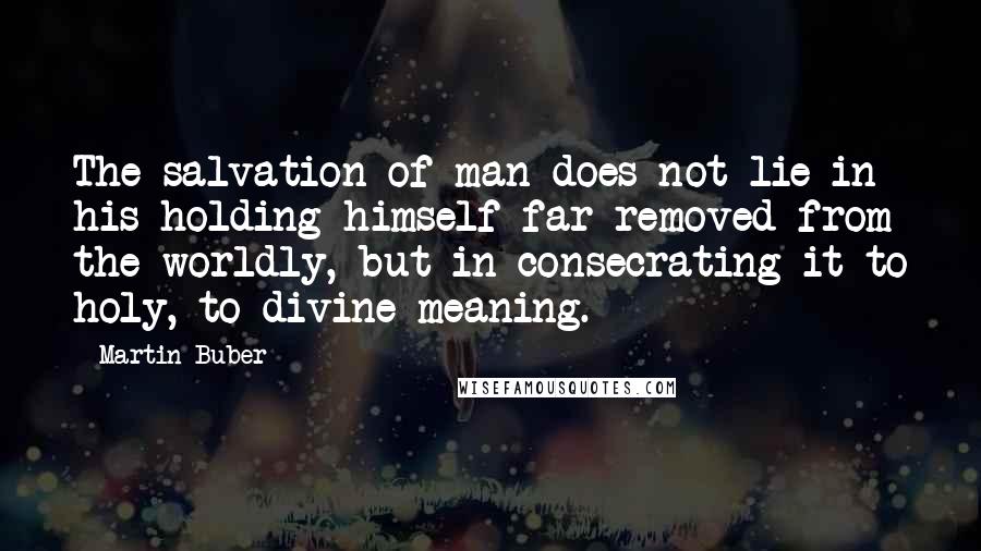 Martin Buber Quotes: The salvation of man does not lie in his holding himself far removed from the worldly, but in consecrating it to holy, to divine meaning.