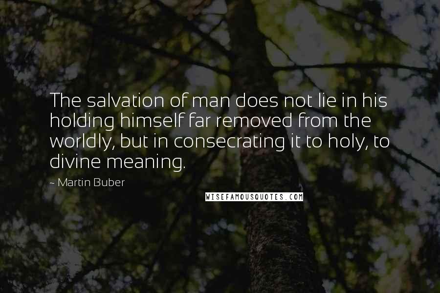 Martin Buber Quotes: The salvation of man does not lie in his holding himself far removed from the worldly, but in consecrating it to holy, to divine meaning.