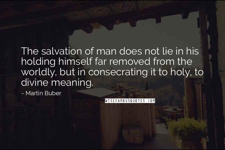 Martin Buber Quotes: The salvation of man does not lie in his holding himself far removed from the worldly, but in consecrating it to holy, to divine meaning.