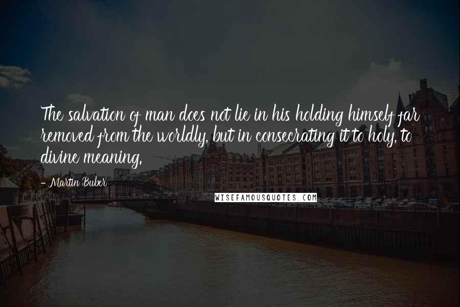 Martin Buber Quotes: The salvation of man does not lie in his holding himself far removed from the worldly, but in consecrating it to holy, to divine meaning.