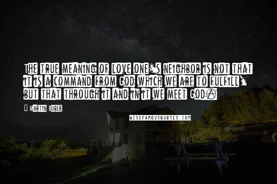 Martin Buber Quotes: The true meaning of love one's neighbor is not that it is a command from God which we are to fulfill, but that through it and in it we meet God.