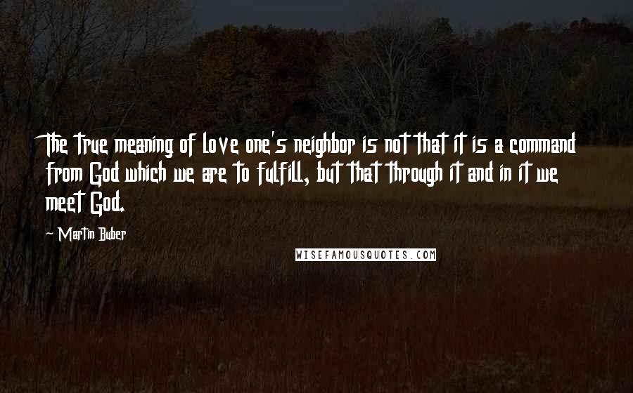 Martin Buber Quotes: The true meaning of love one's neighbor is not that it is a command from God which we are to fulfill, but that through it and in it we meet God.