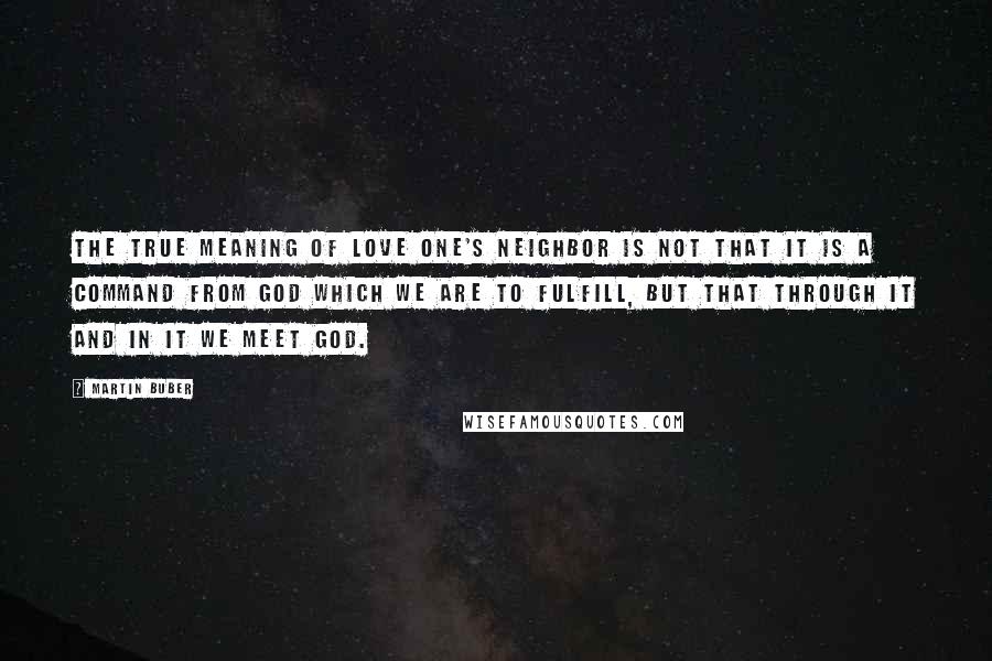 Martin Buber Quotes: The true meaning of love one's neighbor is not that it is a command from God which we are to fulfill, but that through it and in it we meet God.