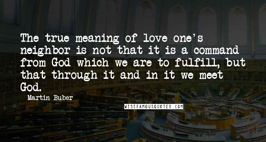 Martin Buber Quotes: The true meaning of love one's neighbor is not that it is a command from God which we are to fulfill, but that through it and in it we meet God.