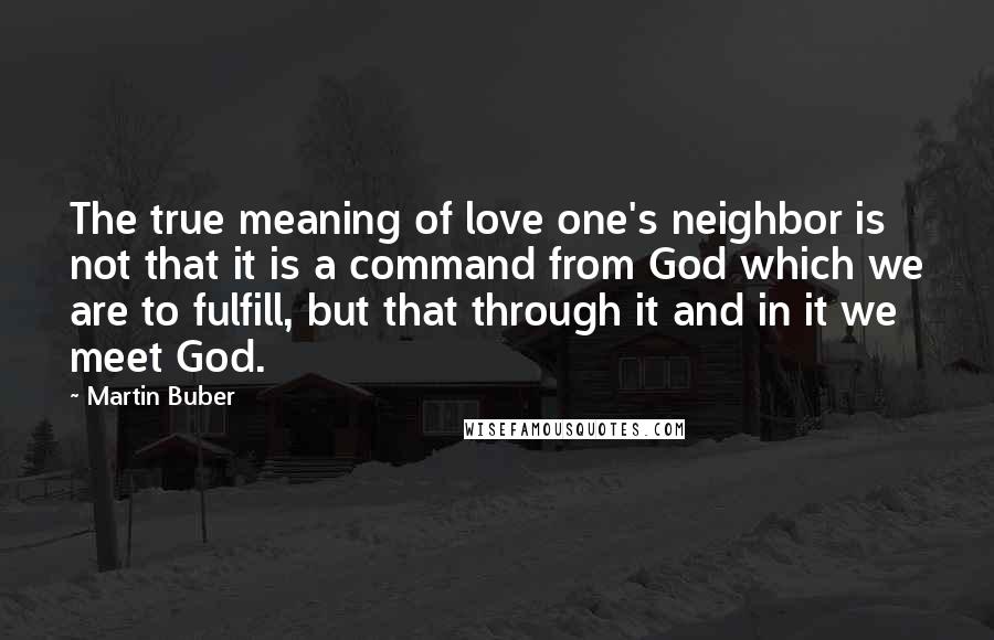 Martin Buber Quotes: The true meaning of love one's neighbor is not that it is a command from God which we are to fulfill, but that through it and in it we meet God.