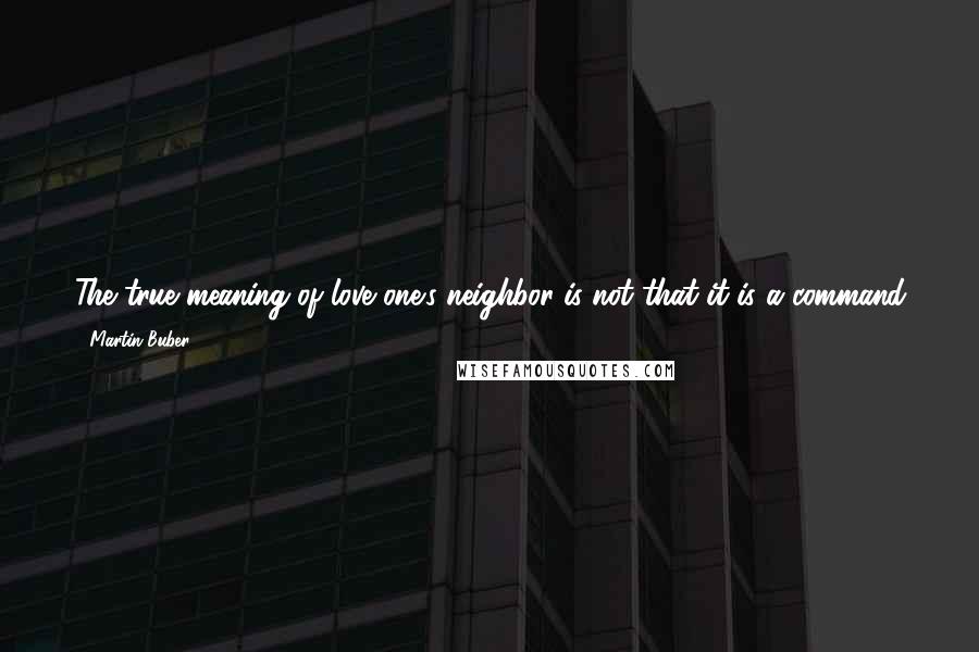 Martin Buber Quotes: The true meaning of love one's neighbor is not that it is a command from God which we are to fulfill, but that through it and in it we meet God.