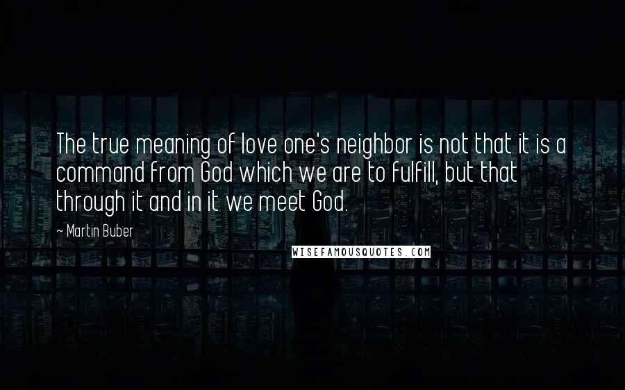 Martin Buber Quotes: The true meaning of love one's neighbor is not that it is a command from God which we are to fulfill, but that through it and in it we meet God.