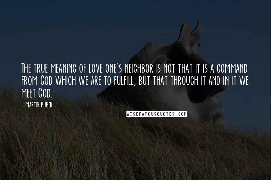 Martin Buber Quotes: The true meaning of love one's neighbor is not that it is a command from God which we are to fulfill, but that through it and in it we meet God.