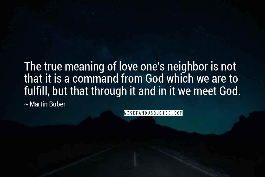 Martin Buber Quotes: The true meaning of love one's neighbor is not that it is a command from God which we are to fulfill, but that through it and in it we meet God.