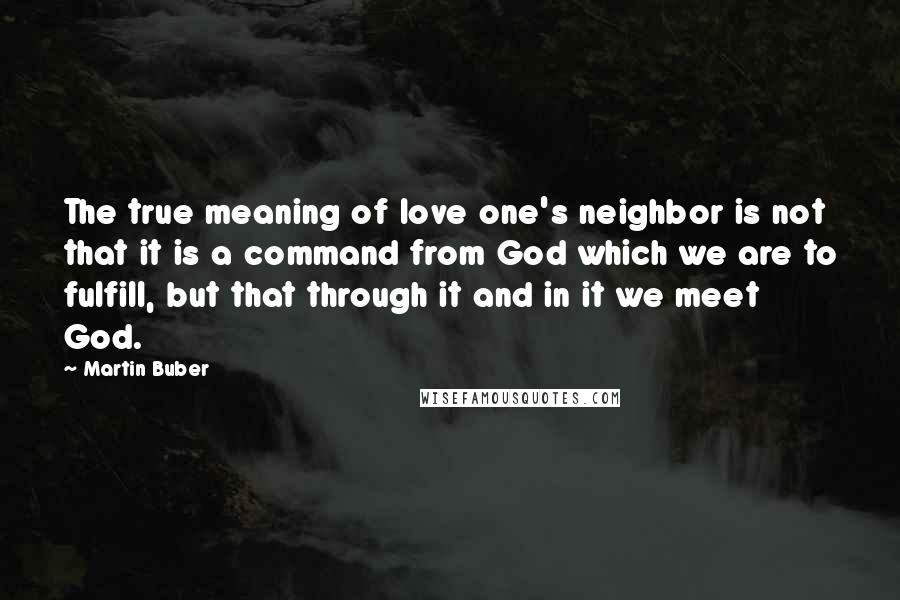 Martin Buber Quotes: The true meaning of love one's neighbor is not that it is a command from God which we are to fulfill, but that through it and in it we meet God.